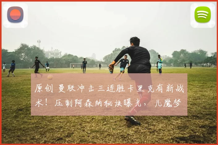 原创 曼联冲击三连胜卡里克有新战术！压制阿森纳秘诀曝光，儿魔梦助教功不可没