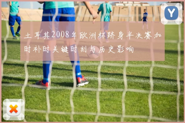 土耳其2008年欧洲杯跻身半决赛加时补时关键时刻与历史影响