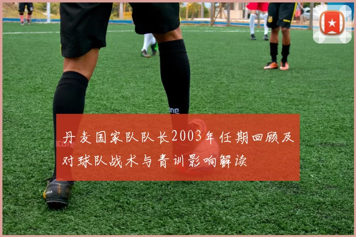 丹麦国家队队长2003年任期回顾及对球队战术与青训影响解读