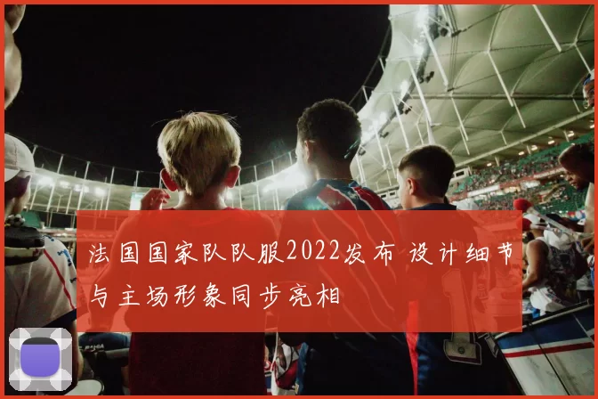 法国国家队队服2022发布 设计细节与主场形象同步亮相