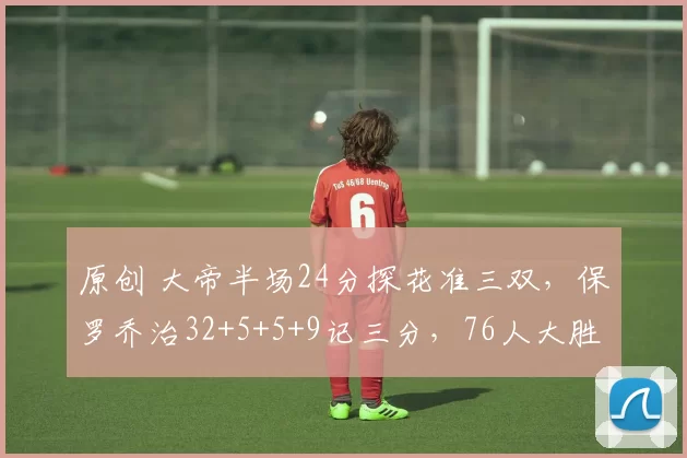 原创 大帝半场24分探花准三双，保罗乔治32+5+5+9记三分，76人大胜雄鹿