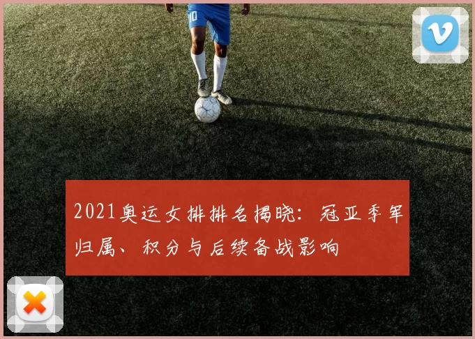 2021奥运女排排名揭晓：冠亚季军归属、积分与后续备战影响