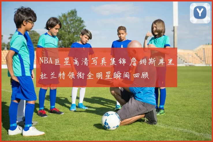 NBA巨星高清写真集锦 詹姆斯库里杜兰特领衔全明星瞬间回顾