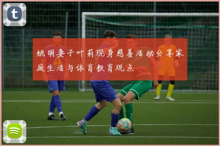 姚明妻子叶莉现身慈善活动分享家庭生活与体育教育观点