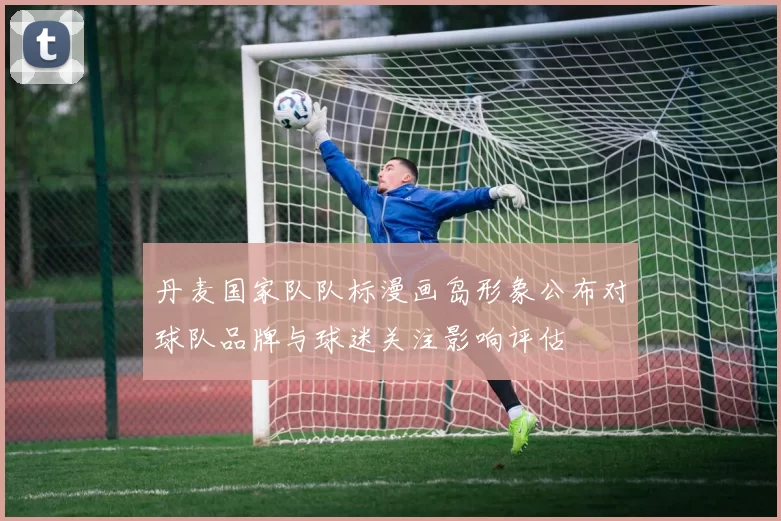 丹麦国家队队标漫画岛形象公布对球队品牌与球迷关注影响评估