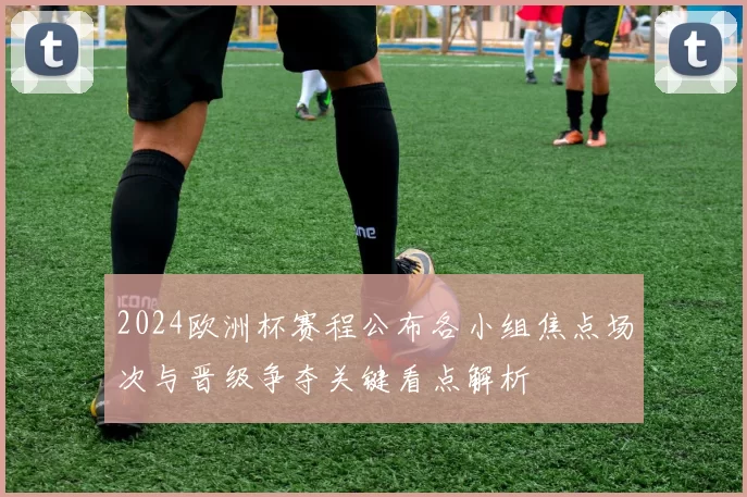 2024欧洲杯赛程公布各小组焦点场次与晋级争夺关键看点解析