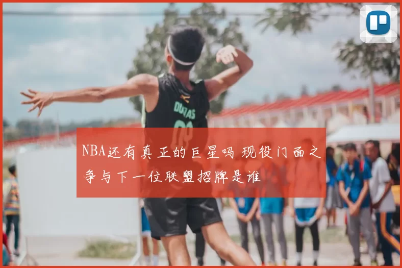 NBA还有真正的巨星吗 现役门面之争与下一位联盟招牌是谁