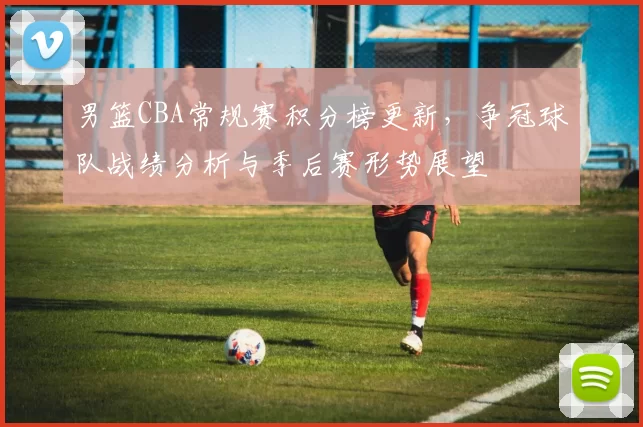 男篮CBA常规赛积分榜更新，争冠球队战绩分析与季后赛形势展望