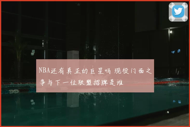 NBA还有真正的巨星吗 现役门面之争与下一位联盟招牌是谁