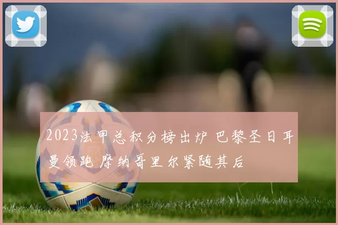 2023法甲总积分榜出炉 巴黎圣日耳曼领跑 摩纳哥里尔紧随其后