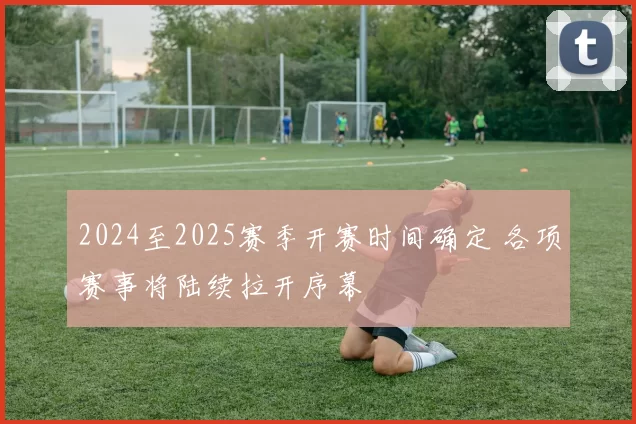 2024至2025赛季开赛时间确定 各项赛事将陆续拉开序幕