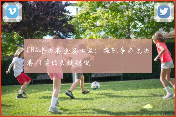 CBA半决赛全场回放:强队争夺总决赛门票的关键战役