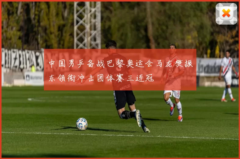 中国男乒备战巴黎奥运会马龙樊振东领衔冲击团体赛三连冠