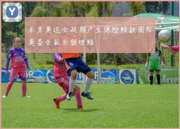 东京奥运会延期产生保险赔款国际奥委会获巨额理赔