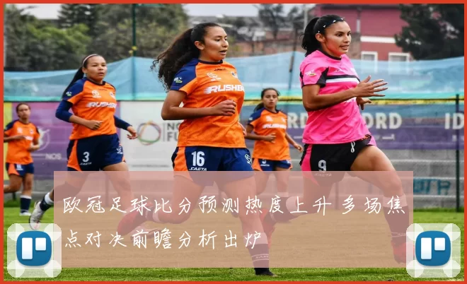 欧冠足球比分预测热度上升 多场焦点对决前瞻分析出炉