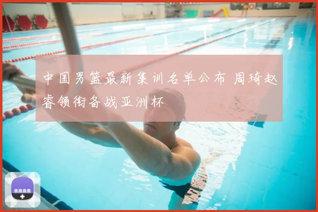 中国男篮最新集训名单公布 周琦赵睿领衔备战亚洲杯