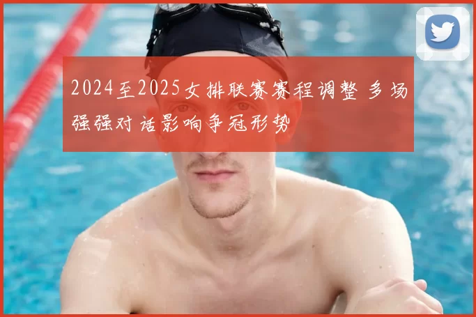2024至2025女排联赛赛程调整 多场强强对话影响争冠形势