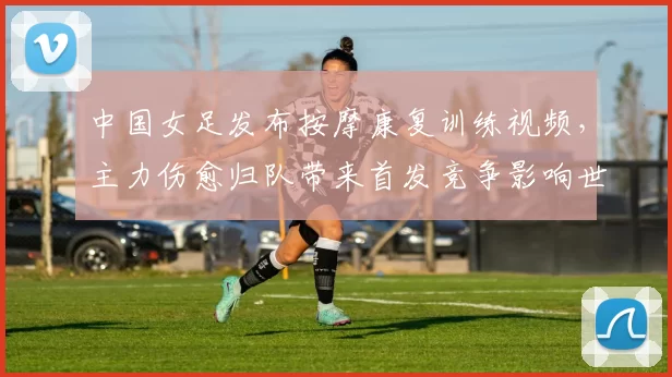中国女足发布按摩康复训练视频，主力伤愈归队带来首发竞争影响世预赛备战
