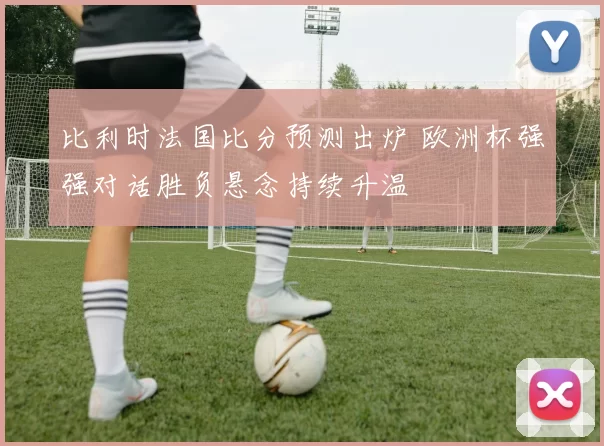 比利时法国比分预测出炉 欧洲杯强强对话胜负悬念持续升温