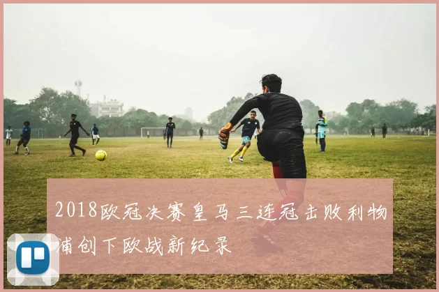 2018欧冠决赛皇马三连冠击败利物浦创下欧战新纪录