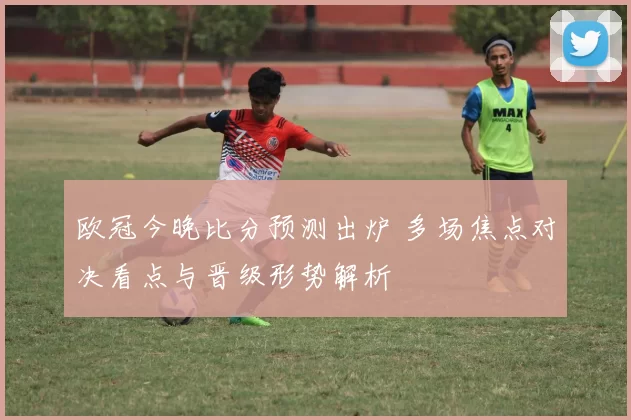 欧冠今晚比分预测出炉 多场焦点对决看点与晋级形势解析