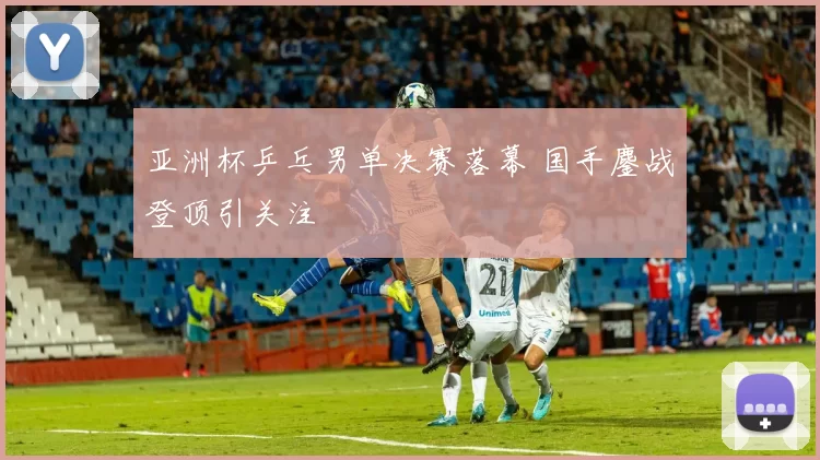 亚洲杯乒乓男单决赛落幕 国手鏖战登顶引关注