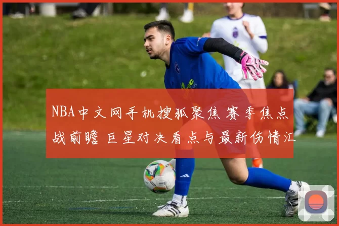 NBA中文网手机搜狐聚焦 赛季焦点战前瞻 巨星对决看点与最新伤情汇总