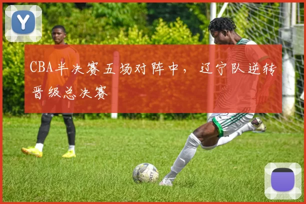 CBA半决赛五场对阵中，辽宁队逆转晋级总决赛