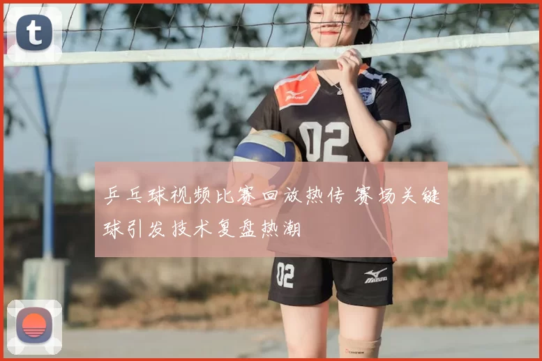 乒乓球视频比赛回放热传 赛场关键球引发技术复盘热潮