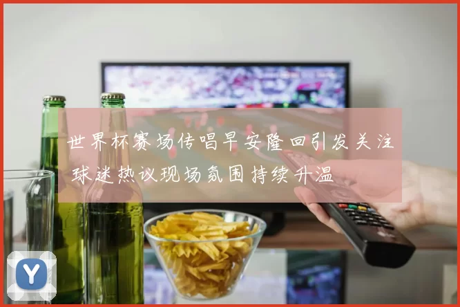 世界杯赛场传唱早安隆回引发关注 球迷热议现场氛围持续升温