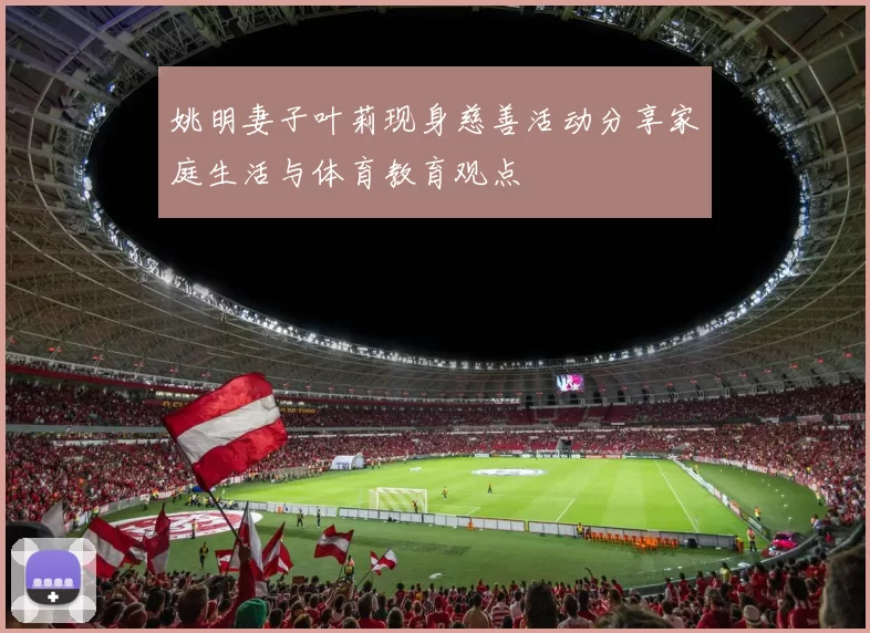 姚明妻子叶莉现身慈善活动分享家庭生活与体育教育观点