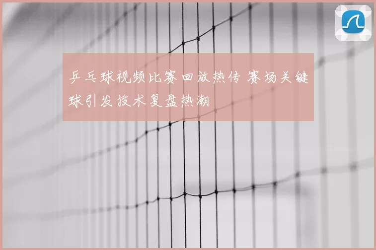 乒乓球视频比赛回放热传 赛场关键球引发技术复盘热潮