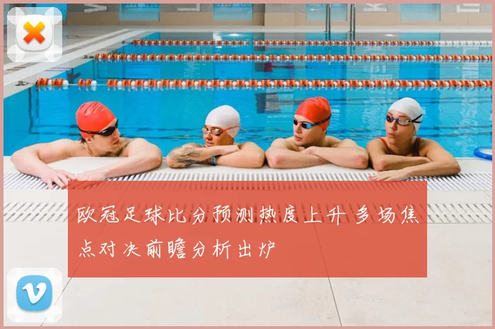 欧冠足球比分预测热度上升 多场焦点对决前瞻分析出炉