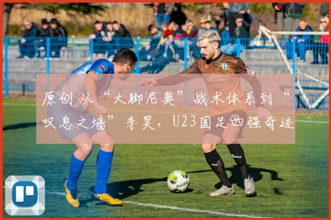 原创 从“大脚尼奥”战术体系到“叹息之墙”李昊，U23国足四强奇迹背后的秘密