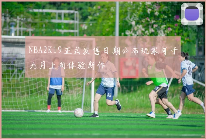 NBA2K19正式发售日期公布玩家可于九月上旬体验新作