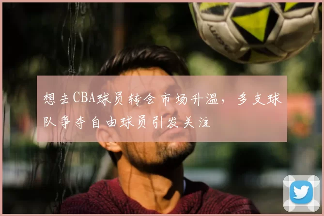 想去CBA球员转会市场升温，多支球队争夺自由球员引发关注