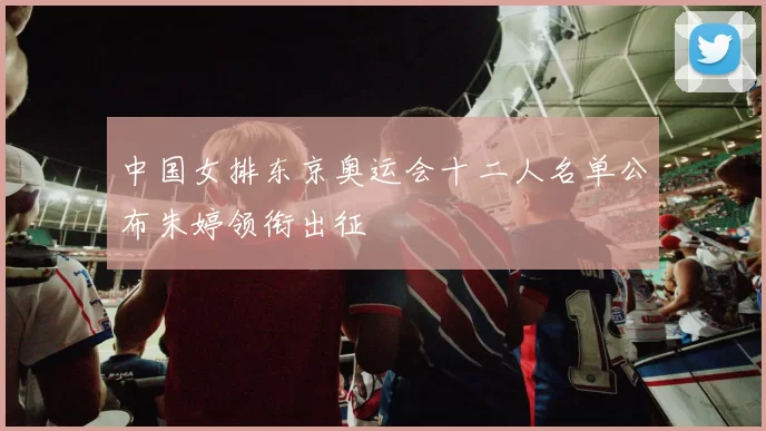 中国女排东京奥运会十二人名单公布朱婷领衔出征