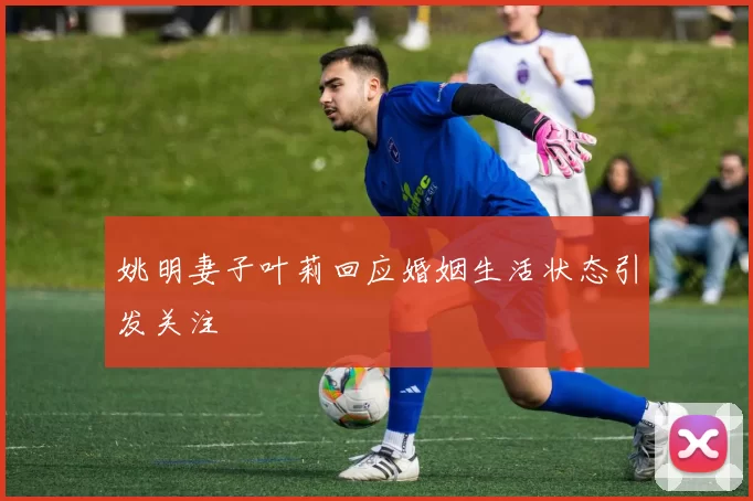 姚明妻子叶莉回应婚姻生活状态引发关注