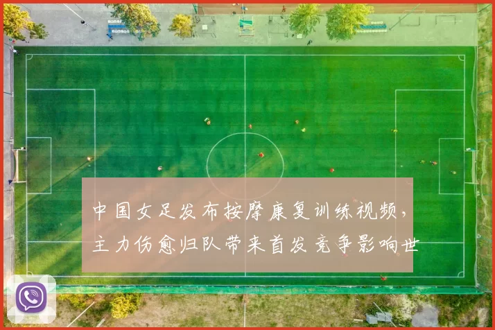 中国女足发布按摩康复训练视频，主力伤愈归队带来首发竞争影响世预赛备战