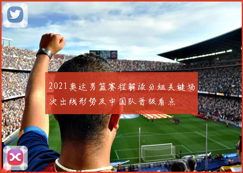 2021奥运男篮赛程解读分组关键场次出线形势及中国队晋级看点