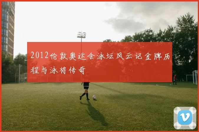 2012伦敦奥运会泳坛风云记金牌历程与泳将传奇