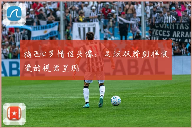 梅西c罗情侣头像，足坛双骄别样浪漫的视觉呈现