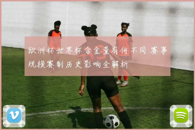 欧洲杯世界杯含金量有何不同 赛事规模赛制历史影响全解析
