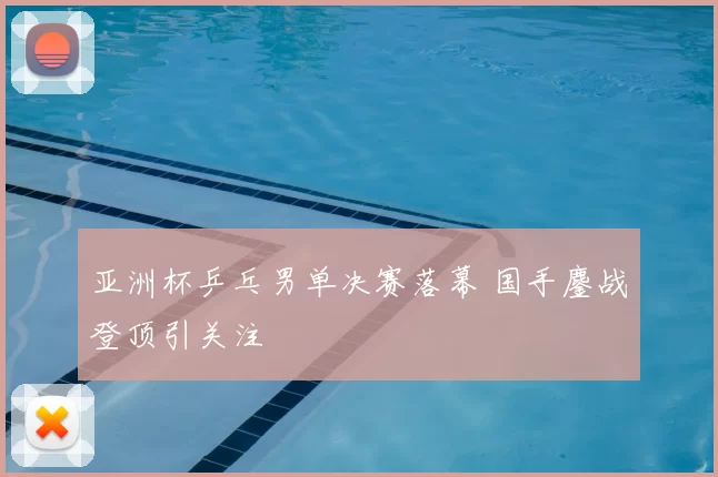 亚洲杯乒乓男单决赛落幕 国手鏖战登顶引关注
