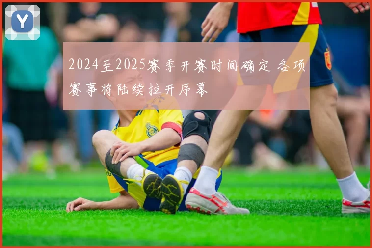 2024至2025赛季开赛时间确定 各项赛事将陆续拉开序幕