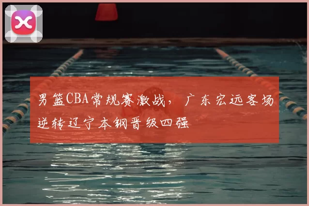 男篮CBA常规赛激战,广东宏远客场逆转辽宁本钢晋级四强