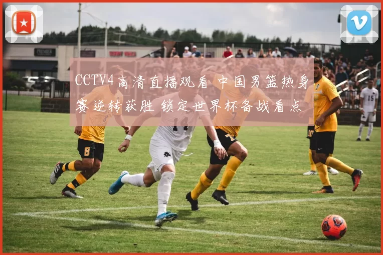 CCTV4高清直播观看 中国男篮热身赛逆转获胜 锁定世界杯备战看点