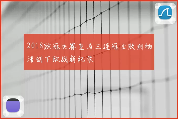 2018欧冠决赛皇马三连冠击败利物浦创下欧战新纪录