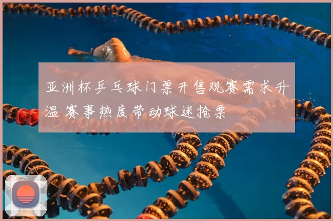 亚洲杯乒乓球门票开售观赛需求升温 赛事热度带动球迷抢票