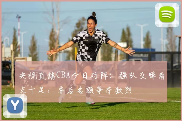 央视直播CBA今日对阵：强队交锋看点十足，季后名额争夺激烈